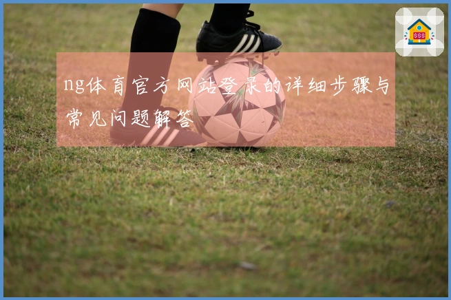 ng体育官方网站登录的详细步骤与常见问题解答