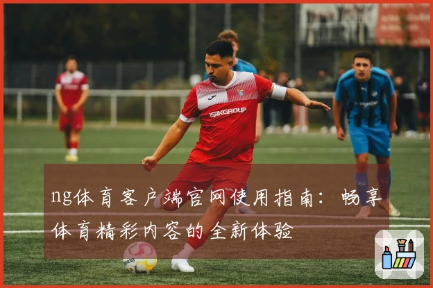 ng体育客户端官网使用指南：畅享体育精彩内容的全新体验